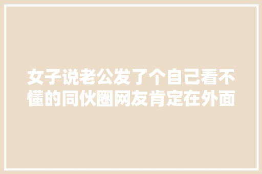 女子说老公发了个自己看不懂的同伙圈网友肯定在外面有人了