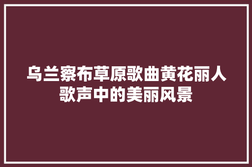 乌兰察布草原歌曲黄花丽人歌声中的美丽风景