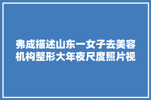 弗成描述山东一女子去美容机构整形大年夜尺度照片视频流出