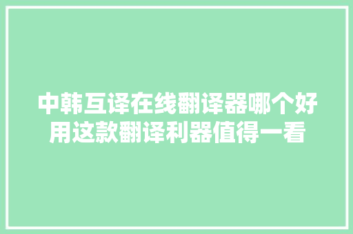 中韩互译在线翻译器哪个好用这款翻译利器值得一看