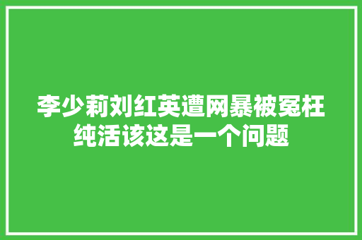 李少莉刘红英遭网暴被冤枉纯活该这是一个问题