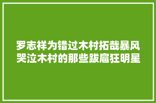 罗志祥为错过木村拓哉暴风哭泣木村的那些跋扈狂明星粉丝们