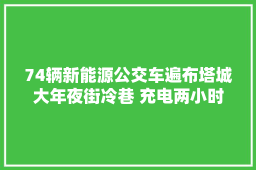 74辆新能源公交车遍布塔城大年夜街冷巷 充电两小时行驶180公里