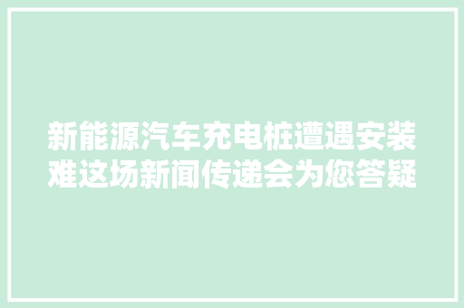 新能源汽车充电桩遭遇安装难这场新闻传递会为您答疑解惑