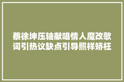 蔡徐坤压轴献唱情人魔改歌词引热议缺点引导照样矫枉过正