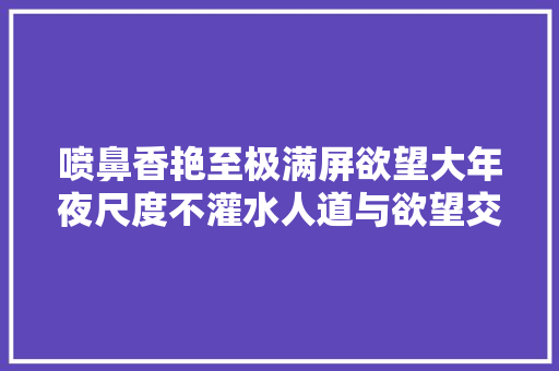喷鼻香艳至极满屏欲望大年夜尺度不灌水人道与欲望交织一看就上瘾