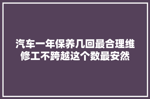 汽车一年保养几回最合理维修工不跨越这个数最安然