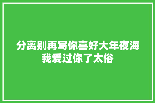 分离别再写你喜好大年夜海我爱过你了太俗
