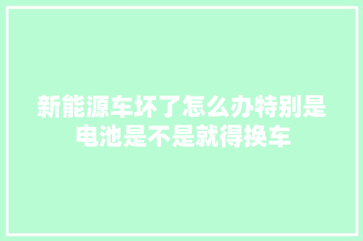 新能源车坏了怎么办特别是电池是不是就得换车