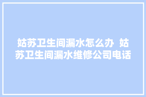 姑苏卫生间漏水怎么办  姑苏卫生间漏水维修公司电话
