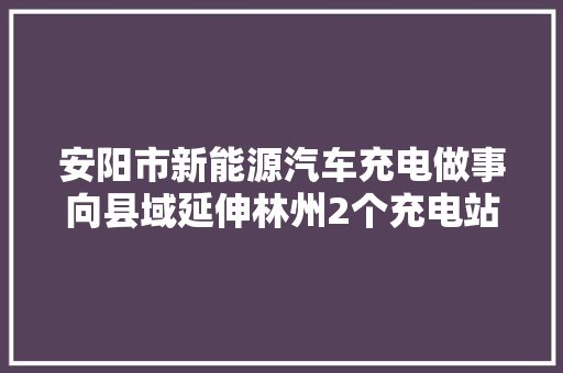 安阳市新能源汽车充电做事向县域延伸林州2个充电站投入运用