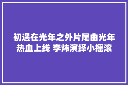 初遇在光年之外片尾曲光年热血上线 李炜演绎小摇滚