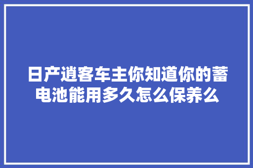 日产逍客车主你知道你的蓄电池能用多久怎么保养么