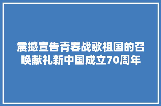 震撼宣告青春战歌祖国的召唤献礼新中国成立70周年