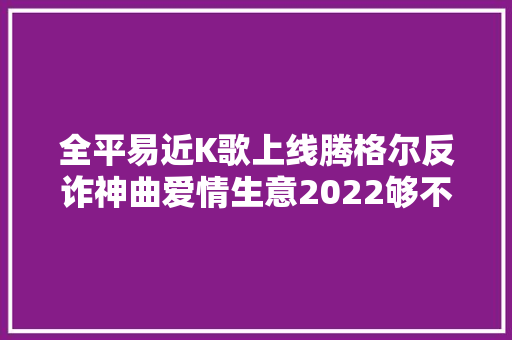 全平易近K歌上线腾格尔反诈神曲爱情生意2022够不足辣