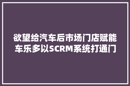 欲望给汽车后市场门店赋能车乐多以SCRM系统打通门店和车主连接