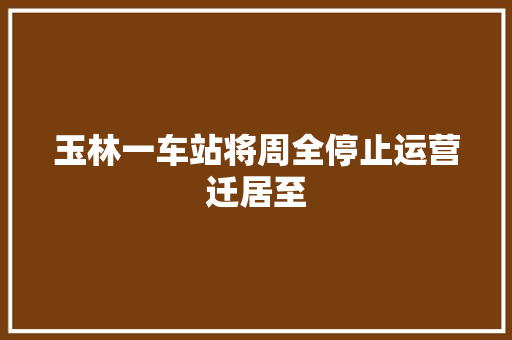 玉林一车站将周全停止运营迁居至