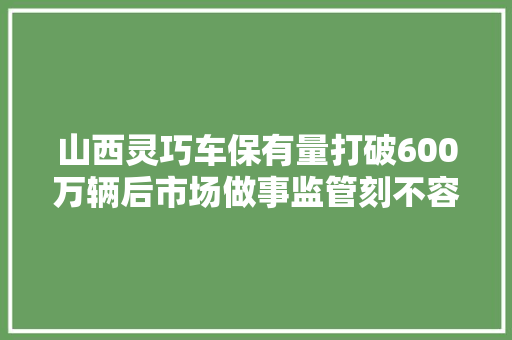 山西灵巧车保有量打破600万辆后市场做事监管刻不容缓