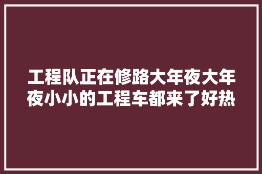 工程队正在修路大年夜大年夜小小的工程车都来了好热闹