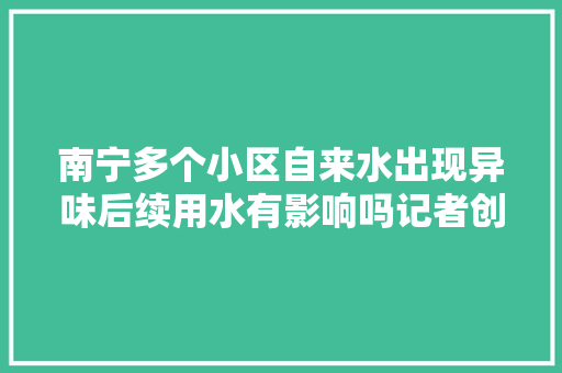 南宁多个小区自来水出现异味后续用水有影响吗记者创造…