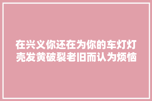 在兴义你还在为你的车灯灯壳发黄破裂老旧而认为烦恼吗