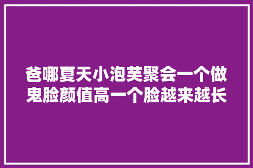 爸哪夏天小泡芙聚会一个做鬼脸颜值高一个脸越来越长难认